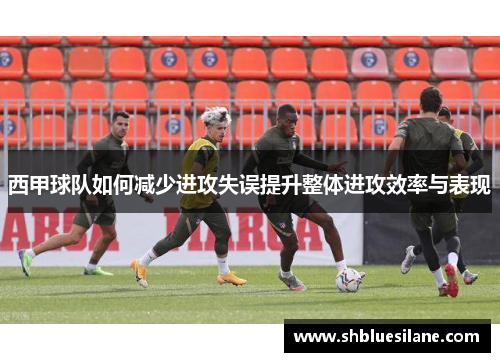 西甲球队如何减少进攻失误提升整体进攻效率与表现